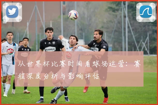 从世界杯比赛时间看球场运营：赛程深度分析与影响评估