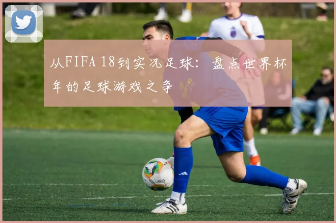 从FIFA 18到实况足球：盘点世界杯年的足球游戏之争