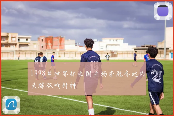 1998年世界杯法国主场夺冠齐达内头球双响封神