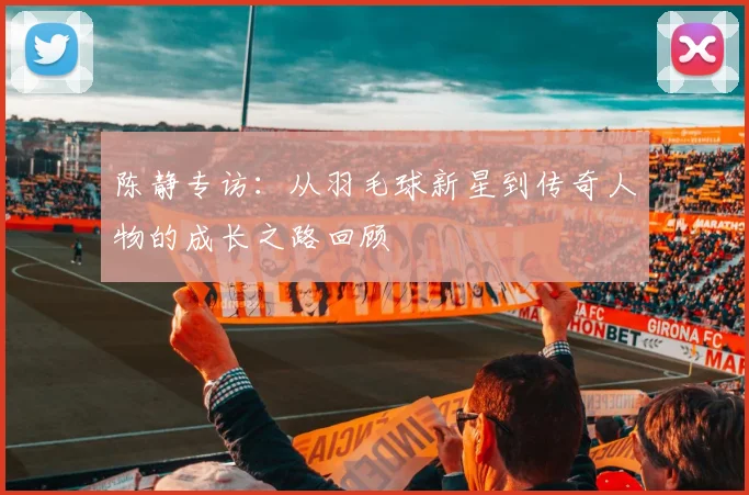 陈静专访：从羽毛球新星到传奇人物的成长之路回顾