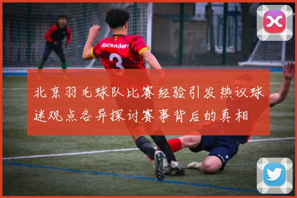 北京羽毛球队比赛经验引发热议球迷观点各异探讨赛事背后的真相